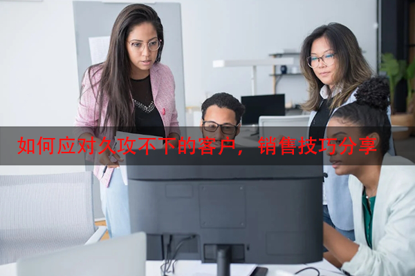 如何应对久攻不下的客户，销售技巧分享